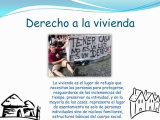 Derecho a la viviendaLa vivienda es el lugar de refugio que necesitan las personas para protegerse, resguardarse de las inclemencias del tiempo, preservar su intimidad, y en la mayoría de los casos, representa el lugar de asentamiento no solo de personas individuales sino de núcleos familiares, estructuras básicas del cuerpo social.