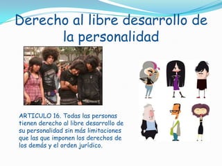 Derecho al libre desarrollo de la personalidadARTICULO 16. Todas las personas tienen derecho al libre desarrollo de su personalidad sin más limitaciones que las que imponen los derechos de los demás y el orden jurídico.