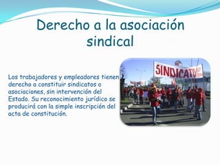 Derecho a la asociación sindicalLos trabajadores y empleadores tienen derecho a constituir sindicatos o asociaciones, sin intervención del Estado. Su reconocimiento jurídico se producirá con la simple inscripción del acta de constitución.