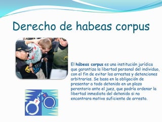 Derecho de habeas corpusEl hábeas corpus es una institución jurídica que garantiza la libertad personal del individuo, con el fin de evitar los arrestos y detenciones arbitrarias. Se basa en la obligación de presentar a todo detenido en un plazo perentorio ante el juez, que podría ordenar la libertad inmediata del detenido si no encontrara motivo suficiente de arresto.