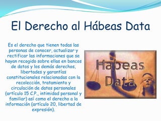 El Derecho al Hábeas DataEs el derecho que tienen todas las personas de conocer, actualizar y rectificar las informaciones que se hayan recogido sobre ellas en bancos de datos y los demás derechos, libertades y garantías constitucionales relacionadas con la recolección, tratamiento y circulación de datos personales (artículo 15 C.P., intimidad personal y familiar) así como el derecho a la información (artículo 20, libertad de expresión). 
