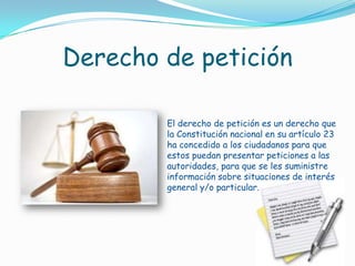 Derecho de peticiónEl derecho de petición es un derecho que la Constitución nacional en su artículo 23 ha concedido a los ciudadanos para que estos puedan presentar peticiones a las autoridades, para que se les suministre información sobre situaciones de interés general y/o particular.