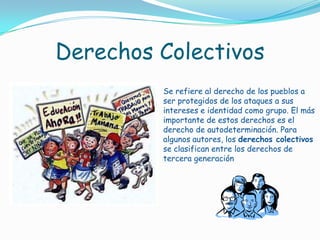 Derechos ColectivosSe refiere al derecho de los pueblos a ser protegidos de los ataques a sus intereses e identidad como grupo. El más importante de estos derechos es el derecho de autodeterminación. Para algunos autores, los derechos colectivos se clasifican entre los derechos de tercera generación 