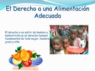 El Derecho a una Alimentación Adecuada El derecho a no sufrir de hambre y malnutrición es un derecho humano fundamental de toda mujer, hombre, joven y niño.