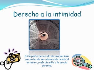 Derecho a la intimidadEs la parte de la vida de una persona que no ha de ser observada desde el exterior, y afecta sólo a la propia persona.