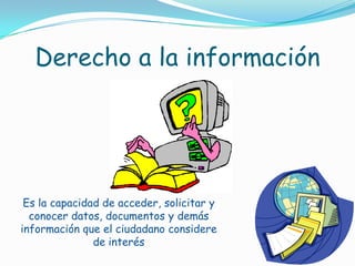 Derecho a la informaciónEs la capacidad de acceder, solicitar y conocer datos, documentos y demás información que el ciudadano considere de interés 