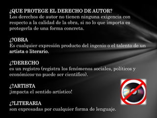 ¿QUE PROTEGE EL DERECHO DE AUTOR?Los derechos de autor no tienen ninguna exigencia con respecto a la calidad de la obra, si no lo que importa es protegerla de una forma concreta.¿?OBRAEs cualquier expresión producto del ingenio o el talento de un artista o literario.¿?DERECHOes un registro (registra los fenómenos sociales, políticos y económicos-no puede ser científico).¿?ARTISTA¡impacta el sentido artístico!¿?LITERARIAson expresadas por cualquier forma de lenguaje.