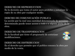 DERECHO DE REPRODUCCIONEs la decisión que toma el autor para prohibir o autorizar la copia de su obra por cualquier medio.DERCHO DE COMUNICACIÓN PUBLICALa acción por la cual una cantidad determinada de personas determinada puede tener acceso a todo o a alguna parte de la obra. DERECHO DE TRANSFORMACIONEs la facultad que tiene el propietario de autorizar modificaciones.DERECHO DE DISTRIBUCIONEs el derecho que permite que el publico conozca la obra por medio de la venta.