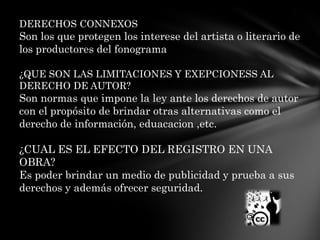 DERECHOS CONNEXOSSon los que protegen los interese del artista o literario de los productores del fonograma¿QUE SON LAS LIMITACIONES Y EXEPCIONESS AL DERECHO DE AUTOR?Son normas que impone la ley ante los derechos de autor con el propósito de brindar otras alternativas como el derecho de información, eduacacion ,etc.¿CUAL ES EL EFECTO DEL REGISTRO EN UNA OBRA?Es poder brindar un medio de publicidad y prueba a sus derechos y además ofrecer seguridad.
