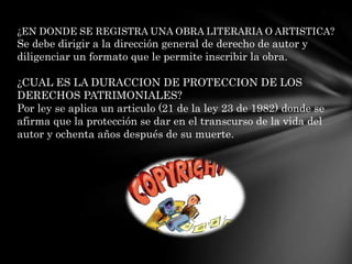 ¿EN DONDE SE REGISTRA UNA OBRA LITERARIA O ARTISTICA?Se debe dirigir a la dirección general de derecho de autor y diligenciar un formato que le permite inscribir la obra.¿CUAL ES LA DURACCION DE PROTECCION DE LOS DERECHOS PATRIMONIALES?Por ley se aplica un articulo (21 de la ley 23 de 1982) donde se afirma que la protección se dar en el transcurso de la vida del autor y ochenta años después de su muerte.