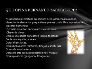 QUE OPINA FERNANDO ZAPATA LOPEZ-Producción intelectual: creaciones de los derechos humanos; (derecho fundamental ya que tiene que ver con la libre expresión de los seres humanos).-Derecho de autor: campo artístico y literario.-Clases de obras:Obras expresadas por escrito (libros, folletos)                   Conferencia y alocuciones.Obras dramáticas.Obras bellas artes (pinturas, dibujos, esculturas)Obras de arquitectura.Obras de arte aplicado (ilustraciones, mapas)Obras plásticas (geografía, fotografía)