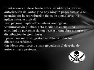 Limitaciones al derecho de autor: se utiliza la obra sin autorización del autor y no hay ningún pago; esto solo se permite por la reproducción física de ejemplares (no aplica entorno digital)-uso personal: aplicado en obras analógicas.-comunicación publica: acto mediante el cual una cantidad de personas tienen acceso a una obra sin previa distribución de ejemplares- para usar material grafico se debe brindar los diferentes créditos.-las ideas son libres y si son novedosas el derecho de autor entra a proteger.