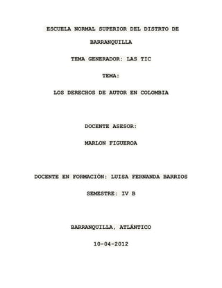 ESCUELA NORMAL SUPERIOR DEL DISTRTO DE

                BARRANQUILLA

          TEMA GENERADOR: LAS TIC

                   TEMA:

     LOS DERECHOS DE AUTOR EN COLOMBIA




              DOCENTE ASESOR:

              MARLON FIGUEROA




DOCENTE EN FORMACIÓN: LUISA FERNANDA BARRIOS

               SEMESTRE: IV B




          BARRANQUILLA, ATLÁNTICO

                 10-04-2012
 