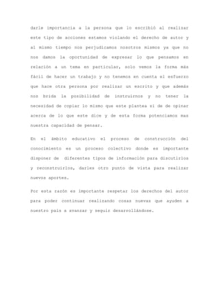 darle importancia a la persona que lo escribió al realizar

este tipo de acciones estamos violando el derecho de autor y

al mismo tiempo nos perjudicamos nosotros mismos ya que no

nos   damos   la    oportunidad       de     expresar   lo   que       pensamos   en

relación a un tema en particular, solo vemos la forma más

fácil de hacer un trabajo y no tenemos en cuenta el esfuerzo

que hace otra persona por realizar un escrito y que además

nos   brida   la        posibilidad     de    instruirnos     y    no    tener     la

necesidad de copiar lo mismo que este plantea si de de opinar

acerca de lo que este dice y de esta forma potenciamos mas

nuestra capacidad de pensar.


En    el   ámbito       educativo     el     proceso    de   construcción         del

conocimiento       es    un   proceso      colectivo    donde     es    importante

disponer de     diferentes tipos de información para discutirlos

y reconstruirlos, darles otro punto de vista para realizar

nuevos aportes.


Por esta razón es importante respetar los derechos del autor

para poder continuar realizando cosas nuevas que ayuden a

nuestro país a avanzar y seguir desarrollándose.
 