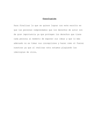 Conclusión

Para finalizar lo que se quiere lograr con este escrito es

que las personas comprendamos que los derechos de autor son

de gran importancia ya que protegen los derechos que tiene

cada persona al momento de exponer sus ideas y que lo más

adecuado no es tomar sus concepciones y hacer como si fueran

nuestras ya que al realizar esto estamos plagiando las

ideologías de otros.
 