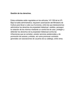 Gestión de los derechos.
Estas entidades están reguladas en los artículos 147-159 de la LPI.
Bajo la tutela administrativa, requieren autorización del Ministerio de
Cultura para llevar a cabo sus funciones, entre las que destacaremos:
administrar los derechos de propiedad intelectual cedidos, perseguir
la violación de los mismos mediante un control de de usos, proteger y
defender los derechos de la propiedad intelectual contra las
infracciones que se cometan, prestar servicios asistenciales y de
promoción de autores y artistas, así como promover contratos
generales con asociaciones de usuarios de su catálogo, entre otros.
 