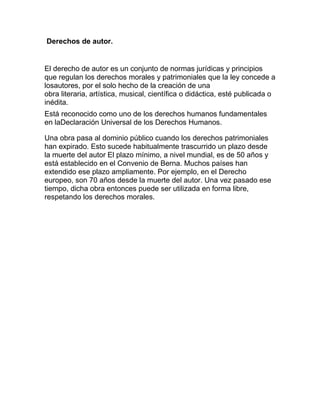 Derechos de autor.
El derecho de autor es un conjunto de normas jurídicas y principios
que regulan los derechos morales y patrimoniales que la ley concede a
losautores, por el solo hecho de la creación de una
obra literaria, artística, musical, científica o didáctica, esté publicada o
inédita.
Está reconocido como uno de los derechos humanos fundamentales
en laDeclaración Universal de los Derechos Humanos.
Una obra pasa al dominio público cuando los derechos patrimoniales
han expirado. Esto sucede habitualmente trascurrido un plazo desde
la muerte del autor El plazo mínimo, a nivel mundial, es de 50 años y
está establecido en el Convenio de Berna. Muchos países han
extendido ese plazo ampliamente. Por ejemplo, en el Derecho
europeo, son 70 años desde la muerte del autor. Una vez pasado ese
tiempo, dicha obra entonces puede ser utilizada en forma libre,
respetando los derechos morales.
 