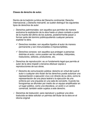 Clases de derecho de autor.
Dentro de la tradición jurídica del Derecho continental, Derecho
internacional, y Derecho mercantil, se suelen distinguir los siguientes
tipos de derechos de autor:
 Derechos patrimoniales: son aquellos que permiten de manera
exclusiva la explotación de la obra hasta un plazo contado a partir
de la muerte del último de los autores, posteriormente pasan a
formar parte del dominio públicopudiendo cualquier persona
explotar la obra.
 Derechos morales: son aquellos ligados al autor de manera
permanente y son irrenunciables e imprescriptibles.
 Derechos conexos: son aquellos que protegen a personas
distintas al autor, como pueden ser los artistas, intérpretes,
traductores, editores, productores, etc.
 Derechos de reproducción: es un fundamento legal que permite al
autor de la obra impedir a terceros efectuar copias o
reproducciones de sus obras.
 Derecho de comunicación pública: derecho en virtud del cual el
autor o cualquier otro titular de los derechos puede autorizar una
representación o ejecución viva o en directo de su obra, como la
representación de una pieza teatral o la ejecución de una
sinfonía por una orquesta en una sala de concierto. Cuando los
fonogramas se difunden por medio de un equipo amplificador en
un lugar público, como una discoteca, un avión o un centro
comercial, también están sujetos a este derecho.
 Derechos de traducción: para reproducir y publicar una obra
traducida se debe solicitar un permiso del titular de la obra en el
idioma original
 