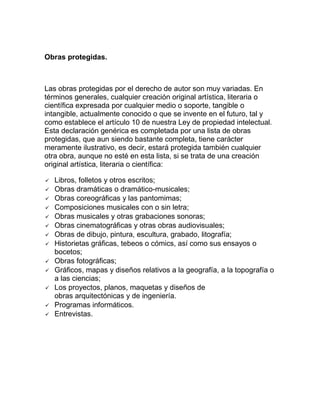 Obras protegidas.
Las obras protegidas por el derecho de autor son muy variadas. En
términos generales, cualquier creación original artística, literaria o
científica expresada por cualquier medio o soporte, tangible o
intangible, actualmente conocido o que se invente en el futuro, tal y
como establece el artículo 10 de nuestra Ley de propiedad intelectual.
Esta declaración genérica es completada por una lista de obras
protegidas, que aun siendo bastante completa, tiene carácter
meramente ilustrativo, es decir, estará protegida también cualquier
otra obra, aunque no esté en esta lista, si se trata de una creación
original artística, literaria o científica:
 Libros, folletos y otros escritos;
 Obras dramáticas o dramático-musicales;
 Obras coreográficas y las pantomimas;
 Composiciones musicales con o sin letra;
 Obras musicales y otras grabaciones sonoras;
 Obras cinematográficas y otras obras audiovisuales;
 Obras de dibujo, pintura, escultura, grabado, litografía;
 Historietas gráficas, tebeos o cómics, así como sus ensayos o
bocetos;
 Obras fotográficas;
 Gráficos, mapas y diseños relativos a la geografía, a la topografía o
a las ciencias;
 Los proyectos, planos, maquetas y diseños de
obras arquitectónicas y de ingeniería.
 Programas informáticos.
 Entrevistas.
 