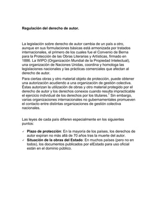 Regulación del derecho de autor.
La legislación sobre derecho de autor cambia de un país a otro,
aunque en sus formulaciones básicas está armonizada por tratados
internacionales, el primero de los cuales fue el Convenio de Berna
para la Protección de las Obras Literarias y Artísticas, firmado en
1886. La WIPO (Organización Mundial de la Propiedad Intelectual),
una organización de Naciones Unidas, coordina y homologa las
legislaciones nacionales y las prácticas comerciales que afectan al
derecho de autor.
Para ciertas obras y otro material objeto de protección, puede obtener
una autorización acudiendo a una organización de gestión colectiva.
Éstas autorizan la utilización de obras y otro material protegido por el
derecho de autor y los derechos conexos cuando resulta impracticable
el ejercicio individual de los derechos por los titulares.7
Sin embargo,
varias organizaciones internacionales no gubernamentales promueven
el contacto entre distintas organizaciones de gestión colectiva
nacionales.
Las leyes de cada país difieren especialmente en los siguientes
puntos:
 Plazo de protección: En la mayoría de los países, los derechos de
autor expiran no más allá de 70 años tras la muerte del autor.
 Situación de la obras del Estado: En muchos países (pero no en
todos), los documentos publicados por elEstado para uso oficial
están en el dominio público.
 