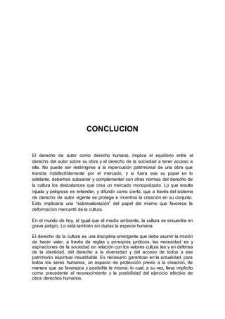 CONCLUCION 
El derecho de autor como derecho humano, implica el equilibrio entre el 
derecho del autor sobre su obra y el derecho de la sociedad a tener acceso a 
ella. No puede ser restringirse a la repercusión patrimonial de una obra que 
transita indefectiblemente por el mercado, y si fuera ese su papel en lo 
adelante, debemos subsanar y complementar con otras normas del derecho de 
la cultura los desbalances que crea un mercado monopolizado. Lo que resulta 
injusto y peligroso es entender, y difundir como cierto, que a través del sistema 
de derecho de autor vigente se protege e incentiva la creación en su conjunto. 
Esto implicaría una “sobrevaloración” del papel del mismo que favorece la 
deformación mercantil de la cultura. 
En el mundo de hoy, al igual que el medio ambiente, la cultura se encuentra en 
grave peligro. Lo está también sin dudas la especie humana. 
El derecho de la cultura es una disciplina emergente que debe asumir la misión 
de hacer valer, a través de reglas y principios jurídicos, las necesidad es y 
aspiraciones de la sociedad en relación con los valores cultura les y en defensa 
de la identidad, del derecho a la diversidad y del acceso de todos a ese 
patrimonio espiritual insustituible. Es necesario garantizar en la actualidad, para 
todos los seres humanos, un espacio de protección previo a la creación, de 
manera que se favorezca y posibilite la misma; lo cual, a su vez, lleva implícito 
como precedente el reconocimiento y la posibilidad del ejercicio efectivo de 
otros derechos humanos. 
 