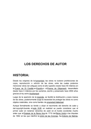 LOS DERECHOS DE AUTOR 
HISTORIA: 
Desde los orígenes de la humanidad, las obras no tuvieron prohibiciones de 
copia, reproducción o edición de las obras, entre las cuales podemos 
mencionar obras tan antiguas como el arte rupestre creado hace 40 milenios en 
la Cueva de El Castillo en España o el Poema de Gilgamesh, desarrollado 
desde hace 4 milenios por los sumerios, escrito y preservado hace 2650 años 
gracias al rey asirio Asurbanipal. 
Luego de la aparición de la imprenta, se facilitó la distribución y copia masiva 
de las obras, posteriormente surge la necesidad de proteger las obras no como 
objetos materiales, sino como fuentes de propiedad intelectual. 
Aunque formalmente se tiende a situar el nacimiento del derecho de autor y 
del copyright durante el siglo XVIII, en realidad se puede considerar que el 
primer autor en reclamar derechos de autor en el mundo occidental, mucho 
antes que el Estatuto de la Reina Ana de 1710 del Reino Unido o las disputas 
de 1662 en las que interfirió la Unión de las Coronas, fue Antonio de Nebrija, 
 