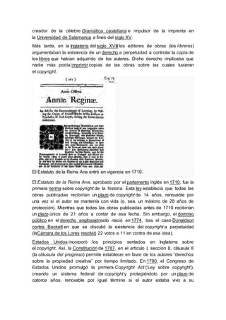 creador de la célebre Gramática castellana e impulsor de la imprenta en 
la Universidad de Salamanca a fines del siglo XV. 
Más tarde, en la Inglaterra del siglo XVIII los editores de obras (los libreros) 
argumentaban la existencia de un derecho a perpetuidad a controlar la copia de 
los libros que habían adquirido de los autores. Dicho derecho implicaba que 
nadie más podía imprimir copias de las obras sobre las cuales tuvieran 
el copyright. 
El Estatuto de la Reina Ana entró en vigencia en 1710. 
El Estatuto de la Reina Ana, aprobado por el parlamento inglés en 1710, fue la 
primera norma sobre copyright de la historia. Esta ley establecía que todas las 
obras publicadas recibirían un plazo de copyright de 14 años, renovable por 
una vez si el autor se mantenía con vida (o, sea, un máximo de 28 años de 
protección). Mientras que todas las obras publicadas antes de 1710 recibirían 
un plazo único de 21 años a contar de esa fecha. Sin embargo, el dominio 
público en el derecho anglosajónsolo nació en 1774, tras el caso Donaldson 
contra Beckett en que se discutió la existencia del copyright a perpetuidad 
(laCámara de los Lores resolvió 22 votos a 11 en contra de esa idea). 
Estados Unidos incorporó los principios sentados en Inglaterra sobre 
el copyright. Así, la Constitución de 1787, en el artículo I, sección 8, cláusula 8 
(la cláusula del progreso) permite establecer en favor de los autores “derechos 
sobre la propiedad creativa” por tiempo limitado. En 1790, el Congreso de 
Estados Unidos promulgó la primera Copyright Act ('Ley sobre copyright'), 
creando un sistema federal de copyright y protegiéndolo por un plazo de 
catorce años, renovable por igual término si el autor estaba vivo a su 
 