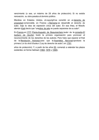 vencimiento (o sea, un máximo de 28 años de protección). Si no existía 
renovación, su obra pasaba al dominio público. 
Mientras en Estados Unidos, el copyright se convirtió en un derecho de 
propiedad comerciable, en Francia y Alemania se desarrolló el derecho de 
autor, bajo la idea de expresión única del autor. En esa línea, el filósofo 
alemán Kant decía que “unaobra de arte no puede separarse de su autor”. 
En Francia en 1777, Pierre-Augustin de Beaumarchais (autor de la comedia El 
barbero de Sevilla) fundó la primera organización para promover el 
reconocimiento de los derechos de los autores. Pero hubo que esperar al final 
de la Revolución francesa para que la Asamblea Nacional aprobara la 
primera Loi du droit d'auteur (‘Ley de derecho de autor’) en 1791. 
años de protección). Y, a partir de los años 50, comenzó a extender los plazos 
existentes en forma habitual (1962, 1976 y 1998). 
 