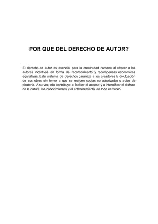 POR QUE DEL DERECHO DE AUTOR? 
El derecho de autor es esencial para la creatividad humana al ofrecer a los 
autores incentivos en forma de reconocimiento y recompensas económicas 
equitativas. Este sistema de derechos garantiza a los creadores la divulgación 
de sus obras sin temor a que se realicen copias no autorizadas o actos de 
piratería. A su vez, ello contribuye a facilitar el acceso y a intensificar el disfrute 
de la cultura, los conocimientos y el entretenimiento en todo el mundo. 
 