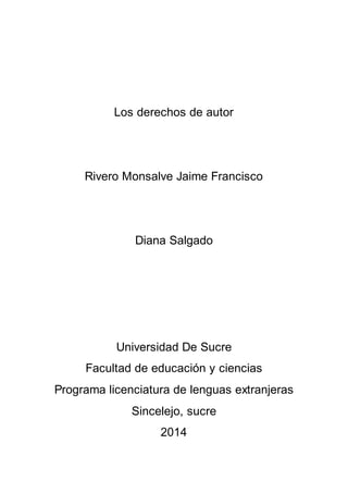 Los derechos de autor 
Rivero Monsalve Jaime Francisco 
Diana Salgado 
Universidad De Sucre 
Facultad de educación y ciencias 
Programa licenciatura de lenguas extranjeras 
Sincelejo, sucre 
2014 
 