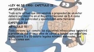 ᴥ LEY 44 DE 1993: CAPITULO II
ARTICULO 6:
Todo acto virtual que sea vendido a propiedad de un autor
deberá ser inscrito en el Registro Nacional de D.A como
condición de publicidad y oponibilidad ante terceros.
CAPITULO IV:
ARTICULO 51:
Toda persona que cometa las siguientes infracciones incurrirá
a prisión de dos a cinco años de cárcel y tendrá que pagar una
multa entre 5 y 20 salario legales mínimos mensuales. Las
infracciones son:
 