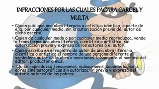 INFRACCIONES POR LAS CUALES PAGARA CARCEL Y
MULTA
• Quien publique una obra literaria o artística idéntica, o parte de
ella, por cualquier medio, sin la autorización previa del autor de
dicho escrito.
• Quien de cualquier modo o por cualquier medio reproduzca, venda
o transforme una obra literaria, científica o artística, sin
autorización previa y expresa de los autores o el autor.
• Quien escriba en el registro de autor de una obra literaria,
científica o artística el nombre de una persona diferente al
verdadero autor de la obra o menciones falsamente el nombre del
editor, productor o mas.
• Quien reproduzca fonogramas, videogramas, soporte lógico u
obras cinematográficas sin autorización previa y expresa del
autor o autores de las pobras.
 