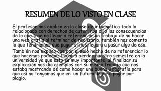 RESUMEN DE LO VISTO EN CLASE
El profesor nos explico en la clase de informática todo lo
relacionado con derechos de autor, nos dijo las consecuencias
de lo que trae no llegar a referenciar un trabajo de no hacer
una web grafía al terminar de realizarlo, también nos comento
lo que tendríamos que pagar si nos llegara a pasar algo de eso.
También nos explico que por el solo hecho de no referenciar lo
que hacemos podemos llegar a perder nuestro semestre en la
universidad ya que esto es muy importante, al finalizar su
explicación nos dio ejemplos con su mismo trabajo que nos
estaba mostrando de como hacer una buena webgrafia para
que así no tengamos que en un futuro llegar a pagar por
plagio.
 