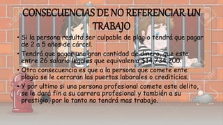 CONSECUENCIAS DE NO REFERENCIAR UN
TRABAJO
• Si la persona resulta ser culpable de plagio tendrá que pagar
de 2 a 5 años de cárcel.
• Tendrá que pagar una gran cantidad de dinero, que esta
entre 26 salario legales que equivalen a $14,734,200.
• Otra consecuencia es que a la persona que comete ente
plagio se le cerraran las puertas laborales o crediticias.
• Y por ultimo si una persona profesional comete este delito,
se le dará fin a su carrera profesional y también a su
prestigio, por lo tanto no tendrá mas trabajo.
 