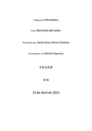 Trabajo de: Informática.



       Tema: Derechos     del autor.


Presentado por: Geidy Sulay Gómez Orellano




     Presentado a: Lic; Marlon Figueroa




               E.N.S.D.B


                   IV B


        15 de Abril de 2012
 