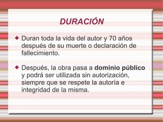 DURACIÓN
   Duran toda la vida del autor y 70 años
    después de su muerte o declaración de
    fallecimiento.

   Después, la obra pasa a dominio público
    y podrá ser utilizada sin autorización,
    siempre que se respete la autoría e
    integridad de la misma.
 
