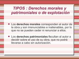 TIPOS : Derechos morales y
    patrimoniales o de explotación

   Los derechos morales corresponden al autor de
    la obra y son irrenunciables e inalienables, por lo
    que no se pueden ceder ni renunciar a ellos.

   Los derechos patrimoniales facultan al autor a
    decidir sobre el uso de su obra, que no podrá
    llevarse a cabo sin autorización.
 