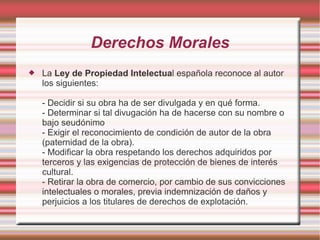 Derechos Morales
   La Ley de Propiedad Intelectual española reconoce al autor
    los siguientes:

    - Decidir si su obra ha de ser divulgada y en qué forma.
    - Determinar si tal divugación ha de hacerse con su nombre o
    bajo seudónimo
    - Exigir el reconocimiento de condición de autor de la obra
    (paternidad de la obra).
    - Modificar la obra respetando los derechos adquiridos por
    terceros y las exigencias de protección de bienes de interés
    cultural.
    - Retirar la obra de comercio, por cambio de sus convicciones
    intelectuales o morales, previa indemnización de daños y
    perjuicios a los titulares de derechos de explotación.
 