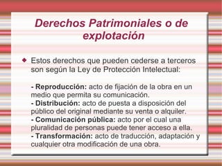 Derechos Patrimoniales o de
             explotación

   Estos derechos que pueden cederse a terceros
    son según la Ley de Protección Intelectual:

    - Reproducción: acto de fijación de la obra en un
    medio que permita su comunicación.
    - Distribución: acto de puesta a disposición del
    público del original mediante su venta o alquiler.
    - Comunicación pública: acto por el cual una
    pluralidad de personas puede tener acceso a ella.
    - Transformación: acto de traducción, adaptación y
    cualquier otra modificación de una obra.
 