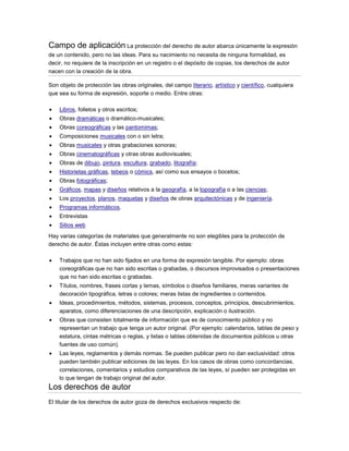 Campo de aplicación La protección del derecho de autor abarca únicamente la expresión
de un contenido, pero no las ideas. Para su nacimiento no necesita de ninguna formalidad, es
decir, no requiere de la inscripción en un registro o el depósito de copias, los derechos de autor
nacen con la creación de la obra.
Son objeto de protección las obras originales, del campo literario, artístico y científico, cualquiera
que sea su forma de expresión, soporte o medio. Entre otras:
Libros, folletos y otros escritos;
Obras dramáticas o dramático-musicales;
Obras coreográficas y las pantomimas;
Composiciones musicales con o sin letra;
Obras musicales y otras grabaciones sonoras;
Obras cinematográficas y otras obras audiovisuales;
Obras de dibujo, pintura, escultura, grabado, litografía;
Historietas gráficas, tebeos o cómics, así como sus ensayos o bocetos;
Obras fotográficas;
Gráficos, mapas y diseños relativos a la geografía, a la topografía o a las ciencias;
Los proyectos, planos, maquetas y diseños de obras arquitectónicas y de ingeniería.
Programas informáticos.
Entrevistas
Sitios web
Hay varias categorías de materiales que generalmente no son elegibles para la protección de
derecho de autor. Éstas incluyen entre otras como estas:
Trabajos que no han sido fijados en una forma de expresión tangible. Por ejemplo: obras
coreográficas que no han sido escritas o grabadas, o discursos improvisados o presentaciones
que no han sido escritas o grabadas.
Títulos, nombres, frases cortas y lemas, símbolos o diseños familiares, meras variantes de
decoración tipográfica, letras o colores; meras listas de ingredientes o contenidos.
Ideas, procedimientos, métodos, sistemas, procesos, conceptos, principios, descubrimientos,
aparatos, como diferenciaciones de una descripción, explicación o ilustración.
Obras que consisten totalmente de información que es de conocimiento público y no
representan un trabajo que tenga un autor original. (Por ejemplo: calendarios, tablas de peso y
estatura, cintas métricas o reglas, y listas o tablas obtenidas de documentos públicos u otras
fuentes de uso común).
Las leyes, reglamentos y demás normas. Se pueden publicar pero no dan exclusividad: otros
pueden también publicar ediciones de las leyes. En los casos de obras como concordancias,
correlaciones, comentarios y estudios comparativos de las leyes, sí pueden ser protegidas en
lo que tengan de trabajo original del autor.
Los derechos de autor
El titular de los derechos de autor goza de derechos exclusivos respecto de:
 