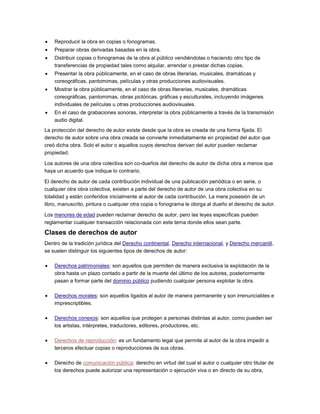 Reproducir la obra en copias o fonogramas.
Preparar obras derivadas basadas en la obra.
Distribuir copias o fonogramas de la obra al público vendiéndolas o haciendo otro tipo de
transferencias de propiedad tales como alquilar, arrendar o prestar dichas copias.
Presentar la obra públicamente, en el caso de obras literarias, musicales, dramáticas y
coreográficas, pantomimas, películas y otras producciones audiovisuales.
Mostrar la obra públicamente, en el caso de obras literarias, musicales, dramáticas
coreográficas, pantomimas, obras pictóricas, gráficas y esculturales, incluyendo imágenes
individuales de películas u otras producciones audiovisuales.
En el caso de grabaciones sonoras, interpretar la obra públicamente a través de la transmisión
audio digital.
La protección del derecho de autor existe desde que la obra es creada de una forma fijada. El
derecho de autor sobre una obra creada se convierte inmediatamente en propiedad del autor que
creó dicha obra. Solo el autor o aquellos cuyos derechos derivan del autor pueden reclamar
propiedad.
Los autores de una obra colectiva son co-dueños del derecho de autor de dicha obra a menos que
haya un acuerdo que indique lo contrario.
El derecho de autor de cada contribución individual de una publicación periódica o en serie, o
cualquier otra obra colectiva, existen a parte del derecho de autor de una obra colectiva en su
totalidad y están conferidos inicialmente al autor de cada contribución. La mera posesión de un
libro, manuscrito, pintura o cualquier otra copia o fonograma le otorga al dueño el derecho de autor.
Los menores de edad pueden reclamar derecho de autor, pero las leyes específicas pueden
reglamentar cualquier transacción relacionada con este tema donde ellos sean parte.
Clases de derechos de autor
Dentro de la tradición jurídica del Derecho continental, Derecho internacional, y Derecho mercantil,
se suelen distinguir los siguientes tipos de derechos de autor:
Derechos patrimoniales: son aquellos que permiten de manera exclusiva la explotación de la
obra hasta un plazo contado a partir de la muerte del último de los autores, posteriormente
pasan a formar parte del dominio público pudiendo cualquier persona explotar la obra.
Derechos morales: son aquellos ligados al autor de manera permanente y son irrenunciables e
imprescriptibles.
Derechos conexos: son aquellos que protegen a personas distintas al autor, como pueden ser
los artistas, intérpretes, traductores, editores, productores, etc.
Derechos de reproducción: es un fundamento legal que permite al autor de la obra impedir a
terceros efectuar copias o reproducciones de sus obras.
Derecho de comunicación pública: derecho en virtud del cual el autor o cualquier otro titular de
los derechos puede autorizar una representación o ejecución viva o en directo de su obra,
 