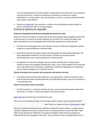 como la representación de una pieza teatral o la ejecución de una sinfonía por una orquesta en
una sala de concierto. Cuando los fonogramas se difunden por medio de un equipo
amplificador en un lugar público, como una discoteca, un avión o un centro comercial, también
están sujetos a este derecho.
Derechos de traducción: para reproducir y publicar una obra traducida se debe solicitar un
permiso del titular de la obra en el idioma original.
Críticas al sistema de copyright
Protección desproporcionalmente prolongada del derecho de autor
Según la Convención de Berna, la mayor parte de las obras deberán estar protegidas durante toda
la vida del autor y no menos de 50 años después de su muerte. En la mayoría de países, este
plazo de protección ha sido prolongado hasta 70-90 años después de la muerte del autor.
El enlace con la prolongación de la vida del autor coloca en condiciones desiguales a autores
longevos y a autores fallecidos a temprana edad.
las primeras obras de los autores pueden estar bajo protección hasta aproximadamente 150
años (dependiendo del término de vida del autor), mientras que las obras tardías,
aproximadamente unos 70 años después de la muerte del autor.
Las patentes de invención se otorgan solo por un plazo de 20-25 años, mientras que el
derecho de autor son protegidos durante toda la vida y unos 70 años después de la muerte del
autor. Este hecho pone a inventores e ingenieros en condiciones desiguales en comparación
con los autores protegidos con el derecho de autor.
Cálculo infundado de la duración de la protección del derecho de autor
Si el derecho patrimonial de autor pertenece a una organización, el plazo de protección de la
obra se calcula de todas maneras partiendo de la longevidad del autor, que a fin de cuentas ya
no le pertenece más.
Falta de información sobre el poseedor
Es difícil encontrar a un titular de derechos de autor, ya que los derechos pueden pertenecer
no al autor y no existe un sistema de registro de derechos de autor.
Mark Twain dijo sobre las leyes de derechos de autor:
“Sólo una cosa es imposible para Dios: encontrarle algún sentido a cualquier ley de copyright del planeta”
Mark Twain en su cuaderno de notas, el 23 de mayo de 1903.
4
Esta cita se utiliza frecuentemente para significar la oposición del gran escritor a cualquier tipo de
copyright, falsificando así tanto su postura como los numerosos textos en que la fijó. Mark Twain
habló el 6 de diciembre de 1906 ante el Congreso de Estados Unidos sobre la propuesta de
Copyright Bill (Ley de Copyright) en discusión: "Soy consciente de que el copyright debe tener un
 