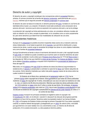 Derecho de autor y copyright
El derecho de autor y copyright constituyen dos concepciones sobre la propiedad literaria y
artística. El primero proviene de la familia del derecho continental, particularmente del derecho
francés, mientras que el segundo procede del derecho anglosajón (o common law).
El derecho de autor se basa en la idea de un derecho personal del autor, fundado en una forma de
identidad entre el autor y su creación. El derecho moral está constituido como emanación de la
persona del autor: reconoce que la obra es expresión de la persona del autor y así se le protege.
La protección del copyright se limita estrictamente a la obra, sin considerar atributos morales del
autor en relación con su obra, excepto la paternidad; no lo considera como un autor propiamente
tal, pero tiene derechos que determinan las modalidades de utilización de una obra.
Antecedentes históricos
Aunque en la antigüedad es posible encontrar incipientes ideas acerca de un derecho sobre las
obras intelectuales, no es hasta la aparición de la imprenta, que permitió la distribución y copia
masiva de las obras, cuando surge la necesidad de proteger las obras no como objetos materiales,
sino como fuentes de propiedad intelectual.
Aunque formalmente se tiende a situar el nacimiento del derecho de autor y del copyright durante
el siglo XVIII, en realidad se puede considerar que el primer autor en reclamar derechos de autor
en el mundo occidental, mucho antes que el Estatuto de la Reina Ana de 1710 del Reino Unido o
las disputas de 1662 en las que interfirió la Unión de las Coronas, fue Antonio de Nebrija, creador
de la célebre Gramática castellana e impulsor de la imprenta en la Universidad de Salamanca a
fines del siglo XV.
Más tarde, en la Inglaterra del siglo XVIII los editores de obras (los libreros) argumentaban la
existencia de un derecho a perpetuidad a controlar la copia de los libros que habían adquirido de
los autores. Dicho derecho implicaba que nadie más podía imprimir copias de las obras sobre las
cuales tuvieran el copyright.
El Estatuto de la Reina Ana, aprobado por el parlamento inglés en 1710, fue la
primera norma sobre copyright de la historia. Esta leyestablecía que todas las obras publicadas
recibirían un plazo de copyright de 14 años, renovable por una vez si el autor se mantenía con vida
(o, sea, un máximo de 28 años de protección). Mientras que todas las obras publicadas antes
de 1710 recibirían un plazo único de 21 años a contar de esa fecha. Sin embargo, el dominio
público en el derecho anglosajón solo nació en 1774, tras el caso Donaldson contra Beckett en que
se discutió la existencia del copyright a perpetuidad (la Cámara de los Lores resolvió 22 votos a 11
en contra de esa idea).
Estados Unidos incorporó los principios sentados en Inglaterra sobre el copyright. Así
la Constitución de 1787, en el artículo I, sección 8, cláusula 8 (la cláusula del progreso) permite
establecer en favor de los autores "derechos sobre la propiedad creativa" por tiempo limitado.
En 1790, el Congreso de Estados Unidos promulgó la primera Copyright Act ('Ley sobre copyright'),
creando un sistema federal decopyright y protegiéndolo por un plazo de catorce años, renovable
por igual término si el autor estaba vivo a su vencimiento (o sea, un máximo de 28 años de
protección). Si no existía renovación, su obra pasaba al dominio público.
 