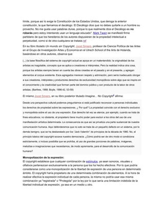 límite, porque así lo exige la Constitución de los Estados Unidos, que deroga la anterior
constitución, la que llamamos el decálogo. El Decálogo dice que no debes quitarle a un hombre su
provecho. No me gusta usar palabras duras, porque lo que realmente dice el Decálogo es no
robarás pero estoy intentando usar un lenguaje educado". Mark Twain se manifestó firme
partidario de que los herederos de los autores dispusieran de la propiedad intelectual a
perpetuidad, como si de otra cualquiera se tratase.ref
En su libro titulado Un mundo sin Copyright, Joost Smiers, profesor de Ciencia Política de las Artes
en el Grupo de Investigación Artes y Economía en el Utrech School of the Arts de Holanda,
basándose en otros autores, observa que:
(...) la base filosófica del sistema de copyright actual se apoya en un malentendido: la originalidad de los
artistas es inagotable, concepto que se aplica a creadores e intérpretes. Pero la realidad indica otra cosa,
porque los artistas siempre tienen en cuenta las obras creadas en el pasado y en el presente, y agregan
elementos al corpus existente. Esos agregados merecen respeto y admiración, pero sería inadecuado otorgar
a sus creadores, intérpretes y productores derechos de exclusividad monopólicos sobre algo que se inspira en
el conocimiento y la creatividad que forman parte del dominio público y son producto de la labor de otros
artistas. (Barthes, 1968; Boyle, 1996:42, 53-59)
El mismo Joost Smiers, en su libro posterior titulado Imagine... No Copyright
6
afirma:
Desde una perspectiva cultural podemos preguntarnos si está justificado reconocer a personas individuales
los derechos de propiedad sobre las expresiones. ¿ Por qué? La propiedad coincide con el derecho exclusivo
y monopolista sobre el uso de una expresión. Ese derecho tal vez se atenúe, por ejemplo, cuando se trata de
fines educativos; no obstante, el propietario tiene mucho poder para excluir a los otros del uso de una
manifestación artística determinada. La consecuencia es que así se privatiza una parte sustancial de nuestra
comunicación humana. Aquí defenderemos que no solo se trata de un pequeño defecto en un sistema, por lo
demás benigno, que se ha desbaratado por los “Jack Valentín” de principios de la década de 1980. No, el
principio básico del copyright socava nuestra democracia. ¿Cómo podría ser de otro modo si condiciona
estrictamente, o incluso posibilita que se prohíba, el uso de grandes porciones de palabras, imágenes,
melodías e imaginaciones que necesitamos, de modo apremiante, para el desarrollo de la comunicación
humana?
Monopolización de la expresión:
El copyright establece que cualquier combinación de estímulos, ya sean sonoros, visuales u
olfativos pertenezcan exclusivamente a la persona que los ha hecho efectivos. Por lo que podría
considerarse como una monopolización de la libertad de expresión de una persona en determinado
ámbito. El copyright haría propietario de una determinada combinación de elementos. A la hora de
realizar efectiva la expresión individual de cada persona, la misma no podría usar esa misma
combinación ya "registrada" o "Protegida" por la ley por lo que sería una limitación indebida de la
libertad individual de expresión, ya sea en un medio u otro.
 