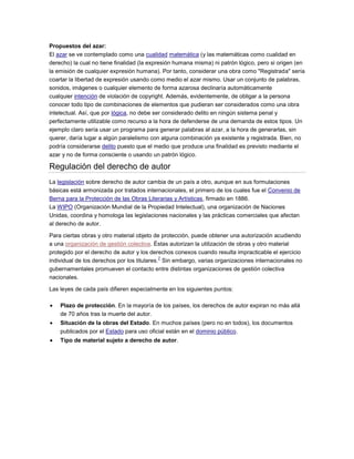Propuestos del azar:
El azar se ve contemplado como una cualidad matemática (y las matemáticas como cualidad en
derecho) la cual no tiene finalidad (la expresión humana misma) ni patrón lógico, pero si origen (en
la emisión de cualquier expresión humana). Por tanto, considerar una obra como "Registrada" sería
coartar la libertad de expresión usando como medio el azar mismo. Usar un conjunto de palabras,
sonidos, imágenes o cualquier elemento de forma azarosa declinaría automáticamente
cualquier intención de violación de copyright. Además, evidentemente, de obligar a la persona
conocer todo tipo de combinaciones de elementos que pudieran ser considerados como una obra
intelectual. Así, que por lógica, no debe ser considerado delito en ningún sistema penal y
perfectamente utilizable como recurso a la hora de defenderse de una demanda de estos tipos. Un
ejemplo claro sería usar un programa para generar palabras al azar, a la hora de generarlas, sin
querer, daría lugar a algún paralelismo con alguna combinación ya existente y registrada. Bien, no
podría considerarse delito puesto que el medio que produce una finalidad es previsto mediante el
azar y no de forma consciente o usando un patrón lógico.
Regulación del derecho de autor
La legislación sobre derecho de autor cambia de un país a otro, aunque en sus formulaciones
básicas está armonizada por tratados internacionales, el primero de los cuales fue el Convenio de
Berna para la Protección de las Obras Literarias y Artísticas, firmado en 1886.
La WIPO (Organización Mundial de la Propiedad Intelectual), una organización de Naciones
Unidas, coordina y homologa las legislaciones nacionales y las prácticas comerciales que afectan
al derecho de autor.
Para ciertas obras y otro material objeto de protección, puede obtener una autorización acudiendo
a una organización de gestión colectiva. Éstas autorizan la utilización de obras y otro material
protegido por el derecho de autor y los derechos conexos cuando resulta impracticable el ejercicio
individual de los derechos por los titulares.
7
Sin embargo, varias organizaciones internacionales no
gubernamentales promueven el contacto entre distintas organizaciones de gestión colectiva
nacionales.
Las leyes de cada país difieren especialmente en los siguientes puntos:
Plazo de protección. En la mayoría de los países, los derechos de autor expiran no más allá
de 70 años tras la muerte del autor.
Situación de la obras del Estado. En muchos países (pero no en todos), los documentos
publicados por el Estado para uso oficial están en el dominio público.
Tipo de material sujeto a derecho de autor.
 