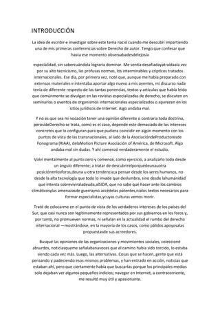 INTRODUCCIÓN
La idea de escribir e investigar sobre este tema nació cuando me descubrí impartiendo
una de mis primeras conferencias sobre Derecho de autor. Tengo que confesar que
hasta ese momento observabadesdelejosla
especialidad, sin sabercuándola lograría dominar. Me sentía desafiadayatraídaala vez
por su alto tecnicismo, las profusas normas, los interminables y crípticos tratados
internacionales. Ese día, por primera vez, noté que, aunque me había preparado con
extensos materiales e intentaba aportar algo nuevo a mis oyentes, mi discurso nada
tenía de diferente respecto de las tantas ponencias, textos y artículos que había leído
que comúnmente se divulgan en las revistas especializadas de derecho, se discuten en
seminarios o eventos de organismos internacionales especializados o aparecen en los
sitios jurídicos de Internet. Algo andaba mal.
Y no es que sea mi vocación tener una opinión diferente o contraria toda doctrina,
perosídeDerecho se trata, como es el caso, depende este demasiado de los intereses
concretos que lo configuran para que pudiera coincidir en algún momento con los
puntos de vista de las transnacionales, al lado de la AsociacióndeProductoresde
Fonograma (RIAA), delaMotion Picture Asociación of América, de Microsoft. Algo
andaba mal sin dudas. Y ahí comenzó verdaderamente el estudio.
Volví mentalmente al punto cero y comencé, como ejercicio, a analizarlo todo desde
un ángulo diferente; a tratar de descubrirelporquédeunauotra
posiciónenlosforos,deuna u otra tendencia;a pensar desde los seres humanos, no
desde la alta tecnología que todo lo invade que deslumbra, sino desde lahumanidad
que intenta sobreviviraladeuda,alSIDA, que no sabe qué hacer ante los cambios
climáticosylas amenazasde guerrayno accédelas patentes,nialos textos necesarios para
formar especialistas,ycuyas culturas vemos morir.
Traté de colocarme en el punto de vista de los verdaderos intereses de los países del
Sur, que casi nunca son legítimamente representados por sus gobiernos en los foros y,
por tanto, no promueven normas, ni señalan en la actualidad el rumbo del derecho
internacional —mostrándose, en la mayoría de los casos, como pálidos apoyosalas
propuestasde sus acreedores.
Busqué las opiniones de las organizaciones y movimientos sociales, coleccioné
absurdos, noticiasqueme señalabanavoces que el camino había sido torcido, lo estaba
siendo cada vez más. Luego, las alternativas. Cosas que se hacen, gente que está
pensando y padeciendo esos mismos problemas, y han entrado en acción, noticias que
estaban ahí, pero que ciertamente había que buscarlas porque los principales medios
solo dejaban ver algunos pequeños indicios; navegar en Internet, a contracorriente,
me resultó muy útil y apasionante.
 