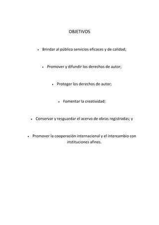 OBJETIVOS
Brindar al público servicios eficaces y de calidad;
Promover y difundir los derechos de autor;
Proteger los derechos de autor;
Fomentar la creatividad;
Conservar y resguardar el acervo de obras registradas; y
Promover la cooperación internacional y el intercambio con
instituciones afines.
 