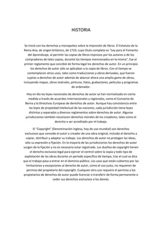 HISTORIA
Se inició con los derechos y monopolios sobre la impresión de libros. El Estatuto de la
Reina Ana, de origen británico, de 1710, cuyo título completo es "Ley para el Fomento
del Aprendizaje, al permitir las copias de libros impresos por los autores o de los
compradores de tales copias, durante los tiempos mencionados en la misma", fue el
primer reglamento que concibió de forma legal los derechos de autor. En un principio
los derechos de autor sólo se aplicaban a la copia de libros. Con el tiempo se
contemplaron otros usos, tales como traducciones y obras derivadas, que fueron
sujetas a derechos de autor además de abarcar ahora una amplia gama de obras,
incluyendo mapas, obras teatrales, pinturas, fotos, grabaciones, películas y programas
de ordenador.
Hoy en día las leyes nacionales de derechos de autor se han normalizado en cierta
medida a través de acuerdos internacionales y regionales, como el Convenio de
Berna y la Directivas Europeas de derechos de autor. Aunque hay consistencia entre
las leyes de propiedad intelectual de las naciones, cada jurisdicción tiene leyes
distintas y separadas y diversos reglamentos sobre derechos de autor. Algunas
jurisdicciones también reconocen derechos morales de los creadores, tales como el
derecho a ser acreditado por el trabajo.
El "Copyright" (Denominación inglesa, hoy de uso mundial) son derechos
exclusivos que concede el autor o creador de una obra original, incluido el derecho a
copiar, distribuir y adaptar su trabajo. Los derechos de autor no protegen las ideas,
sólo su expresión o fijación. En la mayoría de las jurisdicciones los derechos de autor
surgen de la fijación y no es necesario estar registrado. Los dueños de copyright tienen
el derecho exclusivo legal para ejercer el control sobre la copia y todo tipo de
explotación de las obras durante un período específico de tiempo, tras el cual se dice
que el trabajo pasa a entrar en el dominio público. Los usos que están cubiertos por las
limitaciones y excepciones al derecho de autor, como el uso justo, no requieren de
permiso del propietario del copyright. Cualquier otro uso requiere el permiso y los
propietarios de derechos de autor puede licenciar o transferir de forma permanente o
ceder sus derechos exclusivos a los demás.
 