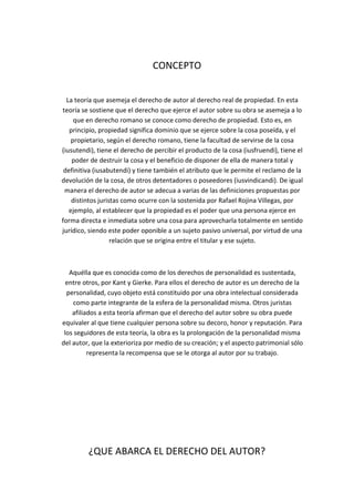 CONCEPTO
La teoría que asemeja el derecho de autor al derecho real de propiedad. En esta
teoría se sostiene que el derecho que ejerce el autor sobre su obra se asemeja a lo
que en derecho romano se conoce como derecho de propiedad. Esto es, en
principio, propiedad significa dominio que se ejerce sobre la cosa poseída, y el
propietario, según el derecho romano, tiene la facultad de servirse de la cosa
(iusutendi), tiene el derecho de percibir el producto de la cosa (iusfruendi), tiene el
poder de destruir la cosa y el beneficio de disponer de ella de manera total y
definitiva (iusabutendi) y tiene también el atributo que le permite el reclamo de la
devolución de la cosa, de otros detentadores o poseedores (iusvindicandi). De igual
manera el derecho de autor se adecua a varias de las definiciones propuestas por
distintos juristas como ocurre con la sostenida por Rafael Rojina Villegas, por
ejemplo, al establecer que la propiedad es el poder que una persona ejerce en
forma directa e inmediata sobre una cosa para aprovecharla totalmente en sentido
jurídico, siendo este poder oponible a un sujeto pasivo universal, por virtud de una
relación que se origina entre el titular y ese sujeto.
Aquélla que es conocida como de los derechos de personalidad es sustentada,
entre otros, por Kant y Gierke. Para ellos el derecho de autor es un derecho de la
personalidad, cuyo objeto está constituido por una obra intelectual considerada
como parte integrante de la esfera de la personalidad misma. Otros juristas
afiliados a esta teoría afirman que el derecho del autor sobre su obra puede
equivaler al que tiene cualquier persona sobre su decoro, honor y reputación. Para
los seguidores de esta teoría, la obra es la prolongación de la personalidad misma
del autor, que la exterioriza por medio de su creación; y el aspecto patrimonial sólo
representa la recompensa que se le otorga al autor por su trabajo.
¿QUE ABARCA EL DERECHO DEL AUTOR?
 