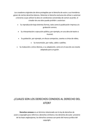 Los creadores originales de obras protegidas por el derecho de autor y sus herederos
gozan de ciertos derechos básicos. Detentan el derecho exclusivo de utilizar o autorizar
a terceros a que utilicen la obra en condiciones convenidas de común acuerdo. el
creador de una obra puede prohibir u autorizar:
Su reproducción bajo distintas formas, tales como la publicación impresa y la
grabación sonora;
Su interpretación o ejecución pública, por ejemplo, en una obra de teatro o
musical;
Su grabación, por ejemplo, en discos compactos, casetes o cintas de vídeo;
Su transmisión, por radio, cable o satélite;
Su traducción a otros idiomas, o su adaptación, como en el caso de una novela
adaptada para un guión.
¿CUALES SON LOS DERECHOS CONEXOS AL DERECHO DEL
ATOR?
Derechos conexos es un término relacionado con la ley de derechos de
autor y copyright para referirse a derechos similares a los derechos de autor. proviene
de las leyes anglosajonas, los derechos conexos son parte del marco jurídico del
copyright.
 